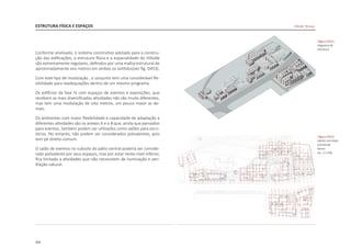 204
Conforme analisado, o sistema construtivo adotado para a constru-
ção das edificações, a estrutura física e a espacialidade do Hillside
são extremamente regulares, definidos por uma malha estrutural de
aproximadamente seis metros em ambos os sentidos[ver fig. D453].
Com este tipo de modulação , o conjunto tem uma considerável fle-
xibilidade para readequações dentro de um mesmo programa.
Os edifícios da fase IV com espaços de eventos e exposições, que
recebem as mais diversificadas atividades não são muito diferentes,
mas tem uma modulação de oito metros, um pouco maior as de-
mais.
Os ambientes com maior flexibilidade e capacidade de adaptação a
diferentes atividades são os anexos A e o B que, ainda que pensados
para eventos, também podem ser utilizados como salões para escri-
tórios. No entanto, não podem ser considerados polivalentes, pois
tem pé direito comum.
O salão de eventos no subsolo do pátio central poderia ser conside-
rado polivalente por seus espaços, mas por estar neste nível inferior,
fica limitado a atividades que não necessitem de iluminação e ven-
tilação natural.
ESTRUTURA FÍSICA E ESPAÇOS
|figura D452|
diagrama de
estrutura
|figura D453|
planta com eixos
estruturais
térreo
esc. 1:2.500
Hillside Terrace
 
