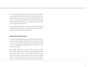 19
Tal é a diversidade de pessoas e de ocupações que, para atender
e suprir esta contínua demanda, torna-se imprescindível aumentar
a quantidade de espaços construídos e o seu tempo de funciona-
mento, ou aproveitá-los de modo mais eficiente e econômico. Esta
eficiência pode resultar tanto de seu aproveitamento dos espaços
como da localização dos mesmos.
É nas cidades metropolitanas que encontramos a grande demanda e
a infraestrutura possível para a manutenção de um funcionamento
prolongado de suas mais diversas atividades.
VALIOSO SOLO METROPOLITANO
A utilização prolongada do solo urbano é de fundamental importân-
cia para as grandes cidades. Muitas vezes este espaço é subutilizado
ou têm um funcionamento desequilibrado, principalmente quanto
a seu uso e ocupação mais prolongada, tanto ao longo do dia como
nos finais de semana.
Centralidades corporativas ou centros históricos como as de São
Paulo – onde predominam as edificações administrativas e voltadas
para serviços – geram muito mais ocupação e fluxos nos horários
comerciais durante os dias de semana, entre as oito e às dezoito
horas. Por outro lado, nos demais horários – à noite e nos finais de
semana – ficam completamente vazios, deixando abandonados os
 
