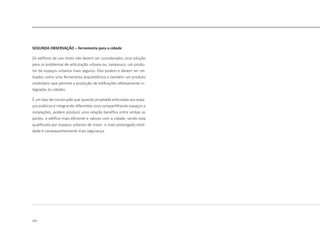 212
SEGUNDA OBSERVAÇÃO – ferramenta para a cidade
Os edifícios de uso misto não devem ser considerados uma solução
para os problemas de articulação urbana ou, tampouco, um produ-
tor de espaços urbanos mais seguros. Eles podem e devem ser uti-
lizados como uma ferramenta arquitetônica e também um produto
imobiliário que permite a produção de edificações efetivamente in-
tegradas às cidades.
É um tipo de construção que quando projetada articulada aos espa-
ços públicos e integrando diferentes usos compartilhando espaços e
instalações, podem produzir uma relação benéfica entre ambas as
partes: o edifício mais eficiente e valioso com a cidade, sendo esta
qualificada por espaços urbanos de maior e mais prolongada vitali-
dade e consequentemente mais segurança.
 