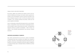 20
espaços urbanos onde estão implantados.
No entanto, regiões mais periféricas da cidade ou bairros com pre-
domínio habitacional funcionam de maneira inversa quando com-
paradas a essas centralidades. Durante o dia ficam esvaziadas e com
pouca utilização, enquanto à noite e nos finais de semana se veem
ocupadas e com constante presença de pessoas, ainda que com
poucas opções de atividades.
Assim, consideradas as demandas de espaços para os usos metropo-
litanos, o desequilíbrio urbano decorrente da subutilização do terri-
tório da cidade e, ainda, os altos valores de compra – principalmente
daqueles próximos às grandes centralidades – deve-se buscar um
melhor e mais eficiente aproveitamento das estruturas urbanas
existentes.
METROPOLE EQUILIBRADA E COMPACTA
Este melhor aproveitamento das estruturas urbanas consolidadas
é fundamental para que se produza uma cidade mais compacta e
eficiente, reduzindo a necessidade de grandes deslocamentos [ver
fig. 005], minimizando a produção de poluentes, gastos energéticos
e a perda de tempo para a condução desde as residências às áreas
de trabalho.
|figura 005|
compactação
da distãncia
entre as
atividades nas
metropoles
 