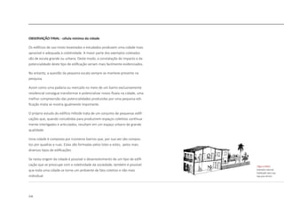 218
OBSERVAÇÃO FINAL - célula mínima da cidade
Os edifícios de uso misto levantados e estudados produzem uma cidade mais
aprazível e adequada à coletividade. A maior parte dos exemplos coletados
são de escala grande ou urbana. Deste modo, a constatação do impacto e da
potencialidade deste tipo de edificação seriam mais facilmente evidenciados.
No entanto, a questão da pequena escala sempre se manteve presente na
pesquisa.
Assim como uma padaria ou mercado no meio de um bairro exclusivamente
residencial consegue transformar e potencializar novos fluxos na cidade, uma
melhor compreensão das potencialidades produzidas por uma pequena edi-
ficação mista se mostra igualmente importante.
O próprio estudo do edifício Hillside trata de um conjunto de pequenas edifi-
cações que, quando concebidas para produzirem espaços coletivos continua-
mente interligados e articulados, resultam em um espaço urbano de grande
qualidade.
Uma cidade é composta por inúmeros bairros que, por sua vez são compos-
tos por quadras e ruas. Estas são formadas pelos lotes e estes, pelos mais
diversos tipos de edificações.
Se nesta origem da cidade é possível o desenvolvimento de um tipo de edifi-
cação que se preocupe com a coletividade da sociedade, também é possível
que toda uma cidade se torne um ambiente de fato coletivo e não mais
individual.
|figura D463|
Sobrado colonial
habitação piso sup.
loja piso térreo
 