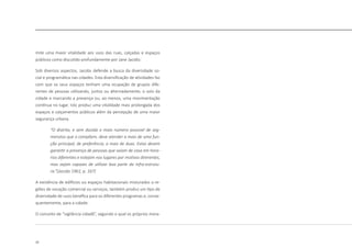 22
mite uma maior vitalidade aos usos das ruas, calçadas e espaços
públicos como discutido profundamente por Jane Jacobs:
Sob diversos aspectos, Jacobs defende a busca da diversidade so-
cial e programática nas cidades. Esta diversificação de atividades faz
com que os seus espaços tenham uma ocupação de grupos dife-
rentes de pessoas utilizando, juntos ou alternadamente, o solo da
cidade e marcando a presença ou, ao menos, uma movimentação
contínua no lugar. Isto produz uma vitalidade mais prolongada dos
espaços e calçamentos públicos além da percepção de uma maior
segurança urbana.
“O distrito, e sem dúvida o maio número possivel de seg-
menstos que o compõem, deve atender a mais de uma fun-
ção principal; de preferência, a mais de duas. Estas devem
garantir a presença de pessoas que saiam de casa em hora-
rios diferentes e estejam nos lugares por motivos direrentes,
mas sejam capazes de utilizar boa parte da infra-estrutu-
ra.“(Jacobs 1961, p. 167)
A existência de edifícios ou espaços habitacionais misturados a re-
giões de vocação comercial ou serviços, também produz um tipo de
diversidade de usos benéfica para os diferentes programas e, conse-
quentemente, para a cidade.
O conceito de “vigilância cidadã”, segundo o qual os próprios mora-
 