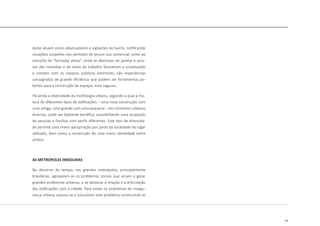 23
dores atuam como observadores e vigilantes do bairro, notificando
situações suspeitas nos períodos de pouco uso comercial, junto ao
conceito de “fachadas ativas”, onde as aberturas de janelas e aces-
sos das moradias e de áreas de trabalho favorecem a visualização
e contato com os espaços públicos exteriores, são experiências
consagradas de grande eficiência que podem ser ferramentas po-
tentes para a construção de espaços mais seguros.
Há ainda a diversidade da morfologia urbana, segundo a qual a mis-
tura de diferentes tipos de edificações – uma nova construção com
uma antiga, uma grande com uma pequena – em contextos urbanos
diversos, pode ser bastante benéfica, possibilitando uma ocupação
de pessoas e famílias com perfis diferentes. Este tipo de diversida-
de permite uma maior apropriação por parte da sociedade do lugar
utilizado, bem como a construção de uma maior identidade entre
ambos.
AS METROPOLES INSEGURAS
No decorrer do tempo, nas grandes metrópoles, principalmente
brasileiras, agravaram-se os problemas sociais que viriam a gerar
grandes problemas urbanos, a se destacar a relação e a articulação
das edificações com a cidade. Para evitar os problemas de insegu-
rança urbana, passou-se a solucionar este problema construindo as
 