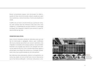 27
Buscam primeiramente espaços mais estruturados na cidade e,
quando em áreas menos estruturadas, adotam soluções que sejam
mais econômicas e menos burocráticas, mesmo que prejudiciais à
cidade.
O edifício de uso misto é uma ferramenta que, quando bem utiliza-
da, pode convergir estes dois interesses muitas vezes vistos como
antagônicos: a rentabilidade do mercado imobiliário e a valorização
de espaços mais integrados à cidade tal como previsto no plano di-
retor de 2016 [ver fig. 010].
PERIMETROS MAIS ATIVOS
Assim, torna-se necessário estudarmos alternativas para que este
tipo de deterioração e segregação urbanas sejam modificados
não só por propostas que tenham seus acessos e perímetros mais
integrados e conectados com os espaços públicos, mas que também
fomentem uma ocupação mais intensa e uma utilização mais contí-
nua da cidade [ver fig. 011]. Com a transformação destes lugares é
possível gerar uma relação mais estreita com a sociedade, aprovei-
tando muito mais as potencialidades do solo metropolitano.
Nos tradicionais eixos polarizadores urbanos e, principalmente, nos
centros das cidades, tal como em São Paulo, é comum observarmos
que as mais diversas edificações – comerciais, institucionais ou resi-
|figura 011|
Exemplo de
perimetro ativo
Conjunto nacional,
Avenida Paulista
 