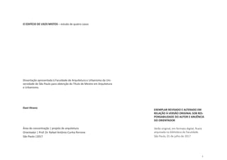 1
O EDIFÍCIO DE USOS MISTOS – estudo de quatro casos
Dissertação apresentada à Faculdade de Arquitetura e Urbanismo da Uni-
versidade de São Paulo para obtenção do Título de Mestre em Arquitetura
e Urbanismo.
Dani Hirano
Área de concentração | projeto de arquitetura
Orientador | Prof. Dr. Rafael Antônio Cunha Perrone
São Paulo |2017
EXEMPLAR REVISADO E ALTERADO EM
RELAÇÃO À VERSÃO ORIGINAL SOB RES-
PONSABILIDADE DO AUTOR E ANUÊNCIA
DO ORIENTADOR
Verão original, em formato digital, ficará
arquivada na biblioteca da Faculdade.
São Paulo, 01 de julho de 2017
 