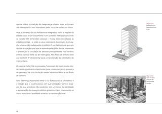 30
que se refere à condição de insegurança urbana, estas se tornam
até indesejáveis a seus moradores pelos riscos de roubos ou furtos.
Hoje, a presença do uso habitacional integrado a todas as regiões da
cidade passa a ser fundamental num contexto metropolitano onde
as cidades têm dimensões colossais – muitas vezes conurbadas às
cidades vizinhas – e onde os seus sistemas de locomoção e circula-
ção urbanas são inadequados e caóticos.O uso habitacional gera um
tipo de ocupação local que se estende pelas 24hs do dia, mantendo
a presença e a circulação de pessoas principalmente nos horários
críticos como à noite ou de madrugada. Nos finais de semana este
uso também é fundamental para a manutenção das atividades do
meio urbano.
Os usos de hotel, flat ou pousadas, funcionam de modo muito simi-
lar, sendo igualmente importantes para a manutenção da presença
de pessoas e de sua circulação nestes horários críticos e nos finais
de semana.
Uma diferença importante entre o uso habitacional e o hoteleiro é
a relação que o usuário possui com sua habitação e com os espa-
ços de seus arredores. Os residentes tem um senso de identidade
e apropriação dos espaços públicos próximos maior, importando-se
muito mais com a qualidade urbana e a manutenção local.
|figura 016|
setor terciário
produtor de
espaços para
serviços
|figura 015|
Relação do uso
habitacional com
a rua
 