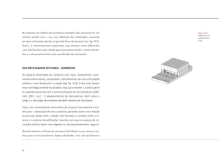 32
No entanto um edifício de escritórios também não necessita ter um
contato amblo com a rua, mas diferente das habitações necessita
ser bem articulado devido ao grande fluxo de pessoas [ver fig. 017].
Assim, é extremamente importante que existam estes diferentes
usos distribuídos pela cidade para que potencializem outras ativida-
des e o desenvolvimento mais equilibrado da metrópole.
USO ARTICULADOR DE FLUXOS - COMERCIOS
Os espaços destinados ao comercio com lojas, restaurantes, supri-
mentos entre outros, necessitam, naturalmente, de uma articulação
melhor e mais direta com a cidade [ver fig. 018]. Estes usos devem
estar estrategicamente localizados, seja para receber o público geral
ou aqueles que procuram a comercialização de seus produtos (VAR-
GAS, 2001, n.p.) . O abastecimento de mercadorias, bem como a
carga e a descarga de produtos também devem ser facilitados.
Estes usos normalmente necessitam de espaços mais abertos e visí-
veis para a exposição de seus produtos, gerando assim uma relação
visual mais direta com a cidade. Isto favorece o contato entre o in-
terior e o exterior da edificação, fazendo com que os espaços de cir-
culação pública sejam mais vigiados e, consequentemente, seguros.
Quanto maiores os fluxos de pessoas e facilidade no seu acesso, me-
lhor para o funcionamento destas atividades. Isto não só favorece
|figura 018|
Relação do uso
comercial com
a rua
 