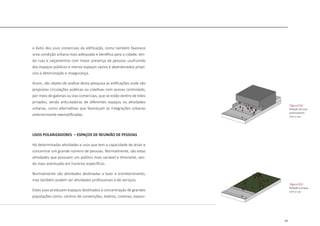 33
o êxito dos usos comerciais da edificação, como também favorece
uma condição urbana mais adequada e benéfica para a cidade, ten-
do ruas e calçamentos com maior presença de pessoas usufruindo
dos espaços públicos e menos espaços vazios e abandonados propí-
cios à deterioração e insegurança.
Assim, são objeto de análise desta pesquisa as edificações onde são
propostas circulações públicas ou coletivas com acesso controlado,
por meio de galerias ou vias comerciais, que se estão dentro de lotes
privados, sendo articuladoras de diferentes espaços ou atividades
urbanas, como alternativas que favoreçam às integrações urbanas
anteriormente exemplificadas.
USOS POLARIZADORES – ESPAÇOS DE REUNIÃO DE PESSOAS
Há determinadas atividades e usos que tem a capacidade de atrair e
concentrar um grande número de pessoas. Normalmente, são estas
atividades que possuem um público mais variável e itinerante, sen-
do mais acentuado em horários específicos.
Normalmente são atividades destinadas a lazer e entretenimento,
mas também podem ser atividades profissionais e de serviços.
Estes usos produzem espaços destinados à concentração de grandes
populações como: centros de convenções, teatros, cinemas, exposi-
|figura 019|
Relação de usos
polarizadores
com a rua
|figura 020|
Relação e praças
com a rua
 
