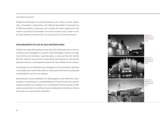 36
nos finais de semana.
Programas destinados à reunião de pessoas como: teatro, cinema, exposi-
ções, convenções e restaurantes, tem altíssima densidade (1 pessoa/m2 ou
10.000 pessoas/ha), e possuem uma variação de público igualmente alta,
mesmo nos horários de atividade. Funcionam durante o dia, a tarde e a noi-
te, tanto durante a semana como, em sua maioria, nos finais de semana.
PROLONGAMENTO DO USO DO SOLO METROPOLITANO
Cidades de escala metropolitana como São Paulo demandam de um funcio-
namento mais prolongado e, inclusive, já têm atividades e serviços em regi-
me de 24hs como farmácias, supermercados, e outros [ver fig. 022, fig 023,
fig. 024]. Cada vez mais buscam-se alternativas para atender ao crescimento
populacional sem o consequente aumento de suas infraestruturas urbanas.
A produção de uma edificação que prolongue seu funcionamento, ativando
o solo público por mais tempo pode ser alcançada através de uma adequada
combinação de usos em seus espaços.
Aproveitando as potencialidades de cada programa, suas diferentes carac-
terísticas e entendendo as compatibilidades de funcionamento de cada ati-
vidade, possibilita-nos trabalhar com combinações infinitas e produzir edifi-
cações que atendam ou contribuam para a resolução de problemas urbanos
de acordo com cada contexto específico.
|figura 022|
Relação do uso
comercial com
a rua
|figura 023|
Relação do uso
comercial com
a rua
|figura 024|
Relação do uso
comercial com
a rua
 