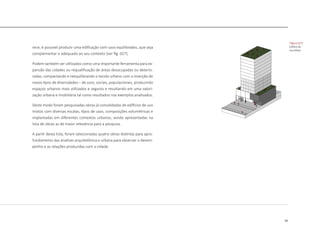 39
rece, é possivel produzir uma edificação com usos equilibrados, que seja
complementar e adequado ao seu contexto [ver fig. 027].
Podem também ser utilizados como uma importante ferramenta para ex-
pansão das cidades ou requalificação de áreas desocupadas ou deterio-
radas, compactando e reequilibrando o tecido urbano com a inserção de
novos tipos de diversidades – de usos, sociais, populacionais, produzindo
espaços urbanos mais utilizados e seguros e resultando em uma valori-
zação urbana e imobiliária tal como resultados nos exemplos analisados.
Deste modo foram pesquisadas obras já consolidadas de edifícios de uso
mistos com diversas escalas, tipos de usos, composições volumétricas e
implantadas em diferentes contextos urbanos, sendo apresentadas na
lista de obras as de maior relevância para a pesquisa.
A partir desta lista, foram selecionadas quatro obras distintas para apro-
fundamento das analises arquitetônica e urbana para observar o desem-
penho e as relações produzidas com a cidade.
|figura 027]
Edifício de
Uso Misto
 
