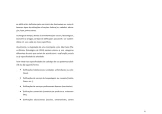 41
As edificações definidas pelo uso misto são destinadas aos mais di-
ferentes tipos de utilizações e funções: habitação, trabalho, educa-
ção, lazer, entre outros.
Ao longo do tempo, devido às transformações sociais, tecnológicas,
econômicas e legais, os tipos de edificações passaram a ser subdivi-
didos em usos cada vez mais específicos.
Atualmente, na legislação de uma metrópole como São Paulo (Pla-
no Diretor Estratégico de 2014) existem oitenta e seis categorias
diferentes de usos que variam de acordo com a sua função, escala
ou a especificidade da atividade.
Sem entrar nas especificidades de cada tipo de uso podemos subdi-
vidi-los da seguinte forma:
	 Edificações habitacionais (unidades unifamiliares ou cole-
tivas);
	 Edificações de serviço de hospedagem ou moradia (hotéis,
flats e etc.);
	 Edificações de serviços profissionais diversos (escritórios);
	 Edificações comerciais (comércio de produtos e restauran-
tes);
	 Edificações educacionais (escolas, universidades, centro
 