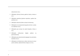42
educacionais e etc.);
	 Edificações culturais (museus, galerias, teatros, cinemas e
etc.);
	 Edificações esportivas (ginásios esportivos, quadras des-
portivas, etc.);
	 Edificações industriais (todos os tipos de industrias);
	 Edificações de armazenamento (guarda de bens e produ-
tos, depósitos e etc.);
	 Edificações para serviços de saúde (hospitais, clinicas e
etc.);
	 Edificações institucionais (órgãos públicos ou
governamentais);
	 Edificações para estacionamento (garagem de automóveis,
bicicletas e etc.) e
	 Edificações de infraestrutura urbana (terminais de trans-
portes coletivos, abastecimentos energia, luz e etc.).
 