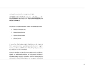 43
Assim, podemos estabelecer a seguinte definição:
EDIFÍCIO DE USO MISTO É UMA TIPOLOGIA QUE MESCLA, AO ME-
NOS, DOIS TIPOS DE USOS EM UM MESMO TERRENO E EM UMA
MESMA EDIFICAÇÃO.
Os Edifícios de Uso Misto também podem ser identificados como:
	 Edifício de Múltiplo Uso;
	 Edifício Multifuncional;
	 Edifício Polifuncional e
	 Edifício Híbrido.
O termo “Uso Misto” ou, em inglês, Mixed Use, tem sua origem no
latim, cuja palavra mixtus – particípio passado de miscere – signifi-
ca misturar. (Dicionario Michaelis e < http://origemdapalavra.com.
br/> Acessado em: 10 março 2017).
Os termos “Múltiplo Uso, Multifuncional, Polifuncional ou Híbrido”,
podem, em determinadas ocasiões, ser confundidos com edifica-
ções que abrigam inúmeras atividades, porém de uso temporário
ou transitório. Exemplos disso podem ser os espaços dedicados a
 