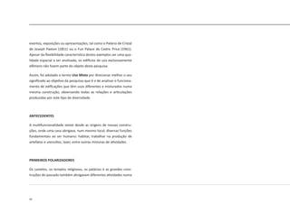 44
eventos, exposições ou apresentações, tal como o Palácio de Cristal
de Joseph Paxton (1851) ou o Fun Palace de Cedric Price (1961).
Apesar da flexibilidade característica destes exemplos ser uma qua-
lidade espacial a ser analisada, os edifícios de uso exclusivamente
efêmero não fazem parte do objeto desta pesquisa.
Assim, foi adotado o termo Uso Misto por direcionar melhor o seu
significado ao objetivo da pesquisa, que é o de analisar o funciona-
mento de edificações que têm usos diferentes e misturados numa
mesma construção, observando todas as relações e articulações
produzidas por este tipo de diversidade.
ANTECEDENTES
A multifuncionalidade existe desde as origens de nossas constru-
ções, onde uma casa abrigava, num mesmo local, diversas funções
fundamentais ao ser humano: habitar, trabalhar na produção de
artefatos e utensílios, lazer, entre outras misturas de atividades.
PRIMEIROS POLARIZADORES
Os castelos, os templos religiosos, os palácios e as grandes cons-
truções do passado também abrigavam diferentes atividades numa
 