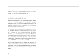 46
do lote, de acordo com a prioridade dada aos espaços ou à necessi-
dade da área de trabalho ter acesso direto à rua.
MODERNISMO E A SEPARAÇÃO DOS USOS
Na história da arquitetura, os usos sempre puderam estar integra-
dos em uma mesma edificação. Porém, no Século XX, as organi-
zações das cidades acabaram sendo profundamente revistas em
função do elevado crescimento populacional ocorrido e das suas
reconstruções após as grandes guerras.
Isto se deu, principalmente, após a disseminação da Carta de Ate-
nas, manifesto urbanístico de 1933 que previa uma clara separa-
ção e setorização dos usos e atividades distribuídas nas cidades.
Imaginava-se que organizando os usos na cidade, esta funcionaria
melhor e de modo mais eficiente, tendo como auxilio determinan-
te um novo sistema de transporte articulador: os veículos a motor.
(Irazábal, 2001 <http://www.vitruvius.com.br/revistas/read/arqui-
textos/02.019/821> Acessado em 10 março 2017)
Assim, a cidade poderia crescer e se expandir mais facilmente, es-
truturando-se através de espaços produzidos especificamente para
cada uso ou função. Isso possibilitou que as cidades atendessem
de modo hábil ao grande crescimento urbano que ocorria naquela
época.
 