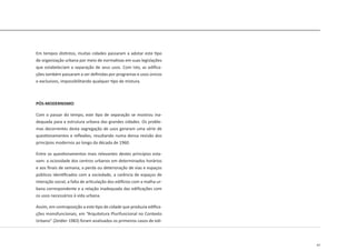 47
Em tempos distintos, muitas cidades passaram a adotar este tipo
de organização urbana por meio de normativas em suas legislações
que estabeleciam a separação de seus usos. Com isto, as edifica-
ções também passaram a ser definidas por programas e usos únicos
e exclusivos, impossibilitando qualquer tipo de mistura.
PÓS-MODERNISMO
Com o passar do tempo, este tipo de separação se mostrou ina-
dequada para a estrutura urbana das grandes cidades. Os proble-
mas decorrentes desta segregação de usos geraram uma série de
questionamentos e reflexões, resultando numa densa revisão dos
princípios modernos ao longo da década de 1960.
Entre os questionamentos mais relevantes destes princípios esta-
vam: a ociosidade dos centros urbanos em determinados horários
e aos finais de semana, a perda ou deterioração de vias e espaços
públicos identificados com a sociedade, a carência de espaços de
interação social, a falta de articulação dos edifícios com a malha ur-
bana correspondente e a relação inadequada das edificações com
os usos necessários à vida urbana.
Assim, em contraposição a este tipo de cidade que produzia edifica-
ções monofuncionais, em “Arquitetura Plurifuncional no Contexto
Urbano” (Zeidler 1983) foram analisados os primeiros casos de edi-
 