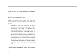 48
fícios de usos mistos que buscavam uma articulação urbana mais
integrada à cidade.
DELIRIOUS NEW YORK E REM KOOLHAAS
Os arranha-céus de Nova Iorque do início do Século XX são consi-
derados por muitos, o berço das edificações contemporâneas de
uso misto.
Manhattan é a pedra roseta do século XX. Não só uma
boa parte de sua superfície esta ocupada por mutações
arquitetônicas (Central Park e os Arranha céus),
fragmentos utópicos (Rockfeller Center e o edifício da
ONU) e fenômenos irracionais (Radio City Music Hall)... Es-
pecialmente entre 1890 à 1940, uma nova cultura (a “era
da máquina”) elegeu como laboratório Manhattan: uma
ilha mítica onde a invenção e é posta à prova um modo de
vida metropolitano e sua arquitetura consequente podiam
aplicar-se como um experimento coletivo em que a cidade
inteira se converta em uma fábrica de experiência artificial,
onde o real e o natural deixam de existir. (Koolhaas, 1978,
p.9)
Em seu manifesto escrito em 1978 sobre a cidade de Nova Iorque
e intitulado Delirious New York, Rem Koolhaas analisa uma série
 