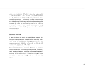 49
de arranha-céus e outras edificações – construídas ou planejadas
– da ilha de Manhattan e seus arredores. É a partir deste estudo
que ele estabelece uma série de relações e analogias que se torna-
riam fundamentais para a compreensão da cidade contemporânea
e de sua arquitetura. Futuramente, estas mesmas experiências que
derivaram da análise das existências que ocorriam no fenômeno
urbano, seriam reinterpretadas pelo próprio autor em suas obras,
influenciando, posteriormente, boa parte da produção arquitetôni-
ca contemporânea.
EDIFÍFIO DE USO TOTAL
A Torre do Globo foi um projeto em Coney Island de 1906 que bus-
cou construir um complexo de usos diversos com capacidade simul-
tânea de mais de 50.000 pessoas. Seus espaços somavam um total
de aproximadamente 460.000m2 na forma de um globo de 180
metros de altura. (Koolhaas, 1978, p.73)
Estavam previstos diversos programas destinados ao entreteni-
mento como: teatros, restaurantes, pista de patinação, hipódromo,
locais de eventos, áreas de exposições, hotel para hospedagem,
jardim de palmeiras, observatório e estação meteorológica, todos
distribuídos em seus vários níveis, gerando um mundo dentro de
outro.
 