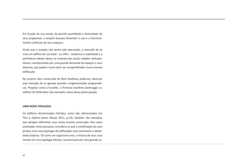 50
Em função de sua escala, da grande quantidade e diversidade de
seus programas, o projeto buscava fomentar o uso e o funciona-
mento contínuos de seus espaços.
Ainda que o projeto não tenha sido executado, a intenção de se
criar um edifício de uso total – ou 24hs – evidencia a viabilidade e a
pertinência destas ideias no contexto das atuais cidades metropo-
litanas, caracterizadas por uma grande demanda de espaços e usos
diversos, que podem muito bem ser compartilhados numa mesma
edificação.
Na própria obra construída de Rem Koolhaas podemos observar
esta intenção de se agrupar grandes conglomerações programáti-
cas. Projetos como o Euralille, o Terminal marítimo Zeebrugge e o
edifício De Rotterdam são exemplos claros dessa preocupação.
UMA NOVA TIPOLOGIA
Os edifícios denominados híbridos, como são referenciados em
This is Hybrid (Javier Mozas 2011, p.13), também são exemplos
que abrigam diferentes usos numa mesma construção. Nos casos
analisados nesta pesquisa, considera-se que a combinação de usos
produz uma nova tipologia de edificações com volumetria e identi-
dade próprias. Tal como um organismo vivo, a mistura de seus usos
resulta em uma tipologia híbrida, caracterizada por uma grande ca-
 