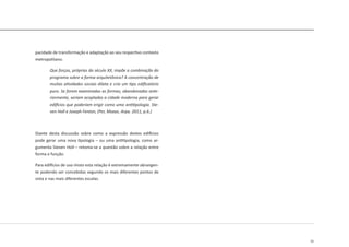 51
pacidade de transformação e adaptação ao seu respectivo contexto
metropolitano.
Que forças, próprias do século XX, impõe a combinação do
programa sobre a forma arquitetônica? A concentração de
muitas atividades sociais dilata e cria um tipo edificatório
puro. Se forem examinadas as formas, abandonadas ante-
riormente, seriam acopladas a cidade moderna para gerar
edifícios que poderiam erigir como uma antitipologia. Ste-
ven Holl e Joseph Fenton, (Per, Mozas, Arpa. 2011, p.6.)
Diante desta discussão sobre como a expressão destes edifícios
pode gerar uma nova tipologia – ou uma antitipologia, como ar-
gumenta Steven Holl – retoma-se a questão sobre a relação entre
forma e função.
Para edifícios de uso misto esta relação é extremamente abrangen-
te podendo ser concebidas segundo os mais diferentes pontos de
vista e nas mais diferentes escalas.
 