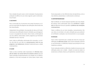 53
Para a seleção de quatro casos a serem analisados, foi pesquisada a
produção de edifícios de usos mistos segundo quatro condicionan-
tes principais:
O USO MISTO
Para a construção de um panorama mais amplo da pesquisa, os ti-
pos de combinações de programas das edificações selecionadas são
bem diversificados.
Independente da quantidade e da proporção de cada uso foi funda-
mental que estas edificações tivessem atividades que prolongassem
os usos e a ocupação do solo urbano. Desse modo, a combinação de
usos dos edifícios selecionados contém programas que fomentam
atividades diurnas e noturnas
Assim, todas as edificações selecionadas têm misturados, no míni-
mo, dois tipos de usos além de, necessariamente, terem em seu
programa o uso habitacional, atividade fundamental para a cidade
contemporânea.
O LUGAR
Todas as obras escolhidas estão implantadas em diferentes situa-
ções de cidade, mas sempre dentro de contextos urbanos para que
sejam analisadas fundamentalmente a sua relação com os edifícios,
podendo ou não estar localizadas em outros países. Deste modo,
foram pesquisados os mais diferentes tipos de experiências, com as
mais distintas características e condicionantes contextuais.
A CONTEMPORANEIDADE
Não foi definido um recorte temporal específico para esta seleção.
No entanto, foram selecionadas obras que consideram e respon-
dem de diferentes formas às questões e problemas das metrópoles
contemporâneas.
Todos os edifícios de uso misto estudados, necessariamente, têm
suas obras já concluídas e em plena utilização para que pudessem
ser verificados e analisados o seu funcionamento e a sua ocupação.
AS ESCALAS
Outro critério importante para a seleção das obras foi a busca por
edificações de diferentes escalas. Assim, foram analisadas conforme
as suas dimensões e os diferentes impactos que produzem em seus
respectivos contextos.
Foram analisadas também as diferentes relações de escala que cada
edificação produz com a cidade – relações na escala da cidade, na
escala de seu contexto urbano e, principalmente, na escala humana.
 