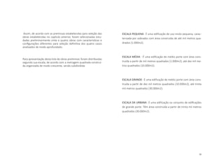 55
Assim, de acordo com as premissas estabelecidas para seleção das
obras estabelecidas no capítulo anterior, foram selecionadas estu-
dadas preliminarmente vinte e quatro obras com características e
configurações diferentes para seleção definitiva dos quatro casos
analisados de modo aprofundado.
Para apresentação desta lista de obras preliminar, foram distribuidas
segundo sua escala, de acordo com a metragem quadrada construí-
da organizada de modo crescente, sendo subdividida:
ESCALA PEQUENA- É uma edificação de uso misto pequena, carac-
terizada por sobrados com área construída de até mil metros qua-
drados (1.000m2).
ESCALA MÉDIA - É uma edificação de médio porte com área cons-
truída a partir de mil metros quadrados (1.000m2), até dez mil me-
tros quadrados (10.000m2).
ESCALA GRANDE- É uma edificação de médio porte com área cons-
truída a partir de dez mil metros quadrados (10.000m2), até trinta
mil metros quadrados (30.000m2).
ESCALA DA URBANA- É uma edificação ou conjunto de edificações
de grande porte. Têm área construída a partir de trinta mil metros
quadrados (30.000m2).
 