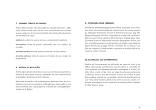 85
7.	 DOMINIO PÚBLICO AO PRIVADO
Análise da localização e da disposição dos tipos de domínios na edifi-
cação. Nesta análise, cada um dos casos foi classificado em uma das
quatro categorias de domínio (métodos de análise gráfica baseados
em Per, Mozas e Arpa):
público (área de livre acesso com uso completamente público),
semi-público (área de acesso controlado com uso público ou
privado),
privativo coletivo (área de acesso controlado, de uso coletivo)
privativo exclusivo (área de acesso controlado, de uso privado do
proprietário).
8.	 ACESSOS E CIRCULAÇÕES
Análise da localização de todos os acessos previstos para pedestres,
veículos e apoio para serviços, estudando as suas características,
proporções e dimensionamentos básicos.
Análise da disposição e da quantidade dos diferentes tipos de circu-
lações (verticais e horizontais) da edificação para observação de seu
funcionamento para cada programa. (métodos de análise gráfica ba-
seados em G. Baker).
9.	 ESTRUTURA FÍSICA E ESPAÇOS
Análise dos diferentes espaços construídos e associados à sua estru-
tura física para determinação das características do tipo de espaços
da edificação (Polivalente, Flexível e Restrito)* (Lassance pag. 89).
Espaço Polivalente: altíssima capacidade de mudança e transforma-
ção que o permite se adaptar a diferentes tipos de programas. Espa-
ço Flexível: pode ser adaptado a outro tipo de programa similar, pois
tem restrições espaciais estruturais (altura limitante, quantidade de
apoios estruturas). Espaço Restrito: destinado ao uso exclusivo do
tipo de programa já determinado. (métodos de análise gráfica ba-
seados em Clark e Pause).
10.	OCUPAÇÃO E USO DO TERRITÓRIO
Análise do funcionamento da edificação ao longo de todo o dia
(24hs), observando a dinâmica de uso do edifício e o impacto em
seus arredores nos diferentes períodos: madrugada (0 às 8hs), dia
(8 às 18hs) e noite (18 às 24hs), ao longo da semana considerando
a diferença entre os dias de semana e os finais de semana. A partir
desta análise, poderá ser constatada a eficiência da edificação de
uso misto, observando se, tanto nela como no solo da cidade, tor-
nam-se prolongados ou não (métodos de análise gráfica baseados
em Per, Mozas e Arpa).
 