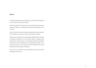 7
Resumo
O objeto de pesquisa desta dissertação é o estudo de edificações de
uso misto dentro de contexto urbano.
Serão analisadas obras referenciais já concluídas para que se possam
avaliar as relações e o desempenho deste tipo de edificação em seu
contexto.
A partir de quatro casos de diferentes características, escala, volume-
tria, contexto e uso distintos, serão aprofundadas as análises.
Apoiados por de métodos de representação gráfica serão analisadas:
a relação das edificações com seu contexto urbano; a relação de seus
espaços com a escala humana; a composição volumétrica da edifica-
ção; a forma como foi implantada; as articulações produzidas; a rela-
ção dos perímetros com os espaços de domínio público entre outros
aspectos de relevância para a pesquisa.
Com isso, busca-se analisar as potencialidades e funcionamento das
edificações de uso misto.
 