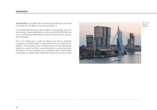 88
INTRODUÇÃO
De Rotterdam é um edifício de uso misto de grande escala, com área
construída de 162.000m2 e com alta densidade. 1
É uma edificação referencial desta categoria, pois sintetiza uma série
de conceitos e ideais defendidos por seu autor, REM KOOLHAAS, de
como a arquitetura contemporânea deve se relacionar com as gran-
des metrópoles.
Este é um projeto para a escala da cidade e que buscou implantar
e expressar a transformação e o desenvolvimento da cidade de Ro-
tterdam. A construção ocupou intensamente uma área subutilizada
próxima ao centro histórico, o que potencializou sua adensamento,
tornando-o um dos elementos mais simbólicos desta rearticulação
e expansão da cidade, sendo produzido através da iniciativa privada
|figura D102|
Cidade de
Rotterdam
 