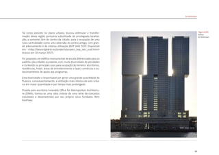 89
De Rotterdam
Tal como previsto no plano urbano, buscou estimular a transfor-
mação desta região portuária subutilizada de privilegiada localiza-
ção, a somente 1km do centro da cidade, para a ocupação de uma
nova centralidade como uma extensão do centro antigo, com gran-
de adensamento e de intensa utilização (KOP VAN ZUID. Disponivel
em: <http://beyondplanb.eu/projects/project_kop_van_zuid.html>
Acesso em 10 março 2017).
Foi proposto um edifício monumental de escala diferenciada para os
padrões das cidades europeias, com muita diversidade de atividades
e contendo os principais usos para ocupação do terreno: escritórios,
residências, hotel, áreas de entretenimento e lazer, comércios e es-
tacionamentos de apoio aos programas.
Esta diversidade é responsável por gerar uma grande quantidade de
fluxos e, consequentemente, a utilização mais intensa do solo urba-
no em maior quantidade e por tempo mais prolongado.
Projeta pelo escritório holandês Office for Metropolitan Architectu-
re (OMA), tornou-se uma obra síntese de uma série de conceitos
estudados e desenvolvidos por seu próprio sócio fundador, Rem
Koolhaas.
|figura D103|
Edifício
De Rotterdam
 