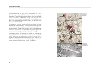 90
CONTEXTUALIZAÇÃO
O edifício é parte de um plano urbano chamado Kop van Zuid ur-
ban redevelopment* de 1983, liderado pelos urbanistas e arquitetos
Riek Bakker e Teun Koolhaas, e que previa uma macro reorganização
urbana e econômica de Rotterdam, criando uma articulação com-
pleta entre o norte e o sul da cidade. (KOP VAN ZUID. Disponivel
em: <http://beyondplanb.eu/projects/project_kop_van_zuid.html>
Acesso em 10 março 2017).
O Plano previa uma nova conexão de ambos os lados do rio Niewe
Maas através da ponte Erasmus, que permitiria uma interligação di-
reta do centro antigo da cidade com estas áreas abandonadas e an-
tes destinadas às instalações portuárias (o porto foi deslocado mais
próximo do encontro com o mar) possibilitando, assim, um novo de-
senvolvimento urbano [ver fig.D104, D105, D106 e D107 ].
O projeto do edifício De Rotterdam foi iniciado em 1998 para ser
executado em sequência. No entanto após os ataques às torres do
World Trade Center de Nova Iorque em 11 de setembro de 2001, o
projeto foi interrompido e só foi retomado em 2007-2008 com sig-
nificativas modificações, principalmente nos programas do embasa-
mento, sendo construído entre os anos de 2009 a 2013 .
|figura D104|
plano urbano
Kop van Zuid
|figura D105|
Local destinado
ao De Rotterdam
 