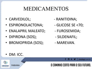 MEDICAMENTOS
• CARVEDILOL; - RANITIDINA;
• ESPIRONOLACTONA; - GLICOSE SE <70;
• ENALAPRIL MALEATO; - FUROSEMIDA;
• DIPIRONA (SOS); - SILDENAFIL;
• BROMOPRIDA (SOS); - MAREVAN.
• DM: ICC.
FABIANA
 