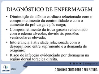 DIAGNÓSTICO DE ENFERMAGEM
• Diminuição do débito cardíaco relacionado com o
comprometimento da contratilidade e com o
aumento da pré-carga e pós carga;
• Comprometimento da troca gasosa relacionado
com o edema alveolar, devido às pressões
ventriculares elevada;
• Intolerância à atividade relacionada com o
desequilíbrio entre suprimento e a demanda de
oxigênio;
• Risco de infecção evidenciado por drenagem na
região dorsal torácica direita.
KELLY
 