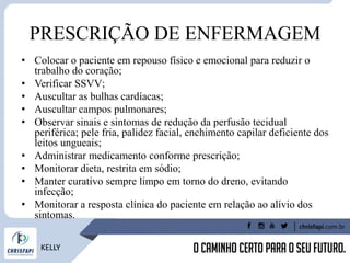 PRESCRIÇÃO DE ENFERMAGEM
• Colocar o paciente em repouso físico e emocional para reduzir o
trabalho do coração;
• Verificar SSVV;
• Auscultar as bulhas cardíacas;
• Auscultar campos pulmonares;
• Observar sinais e sintomas de redução da perfusão tecidual
periférica; pele fria, palidez facial, enchimento capilar deficiente dos
leitos ungueais;
• Administrar medicamento conforme prescrição;
• Monitorar dieta, restrita em sódio;
• Manter curativo sempre limpo em torno do dreno, evitando
infecção;
• Monitorar a resposta clínica do paciente em relação ao alívio dos
sintomas.
KELLY
 