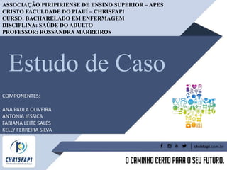 Estudo de Caso
ASSOCIAÇÃO PIRIPIRIENSE DE ENSINO SUPERIOR – APES
CRISTO FACULDADE DO PIAUÍ – CHRISFAPI
CURSO: BACHARELADO EM ENFERMAGEM
DISCIPLINA: SAÚDE DO ADULTO
PROFESSOR: ROSSANDRA MARREIROS
COMPONENTES:
ANA PAULA OLIVEIRA
ANTONIA JESSICA
FABIANA LEITE SALES
KELLY FERREIRA SILVA
 