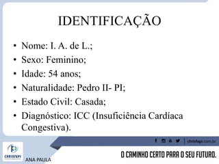 IDENTIFICAÇÃO
• Nome: I. A. de L.;
• Sexo: Feminino;
• Idade: 54 anos;
• Naturalidade: Pedro II- PI;
• Estado Civil: Casada;
• Diagnóstico: ICC (Insuficiência Cardíaca
Congestiva).
ANA PAULA
 