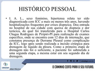 HISTÓRICO PESSOAL
• I. A. L., sexo feminino, hipertensa relata ter sido
diagnosticada com ICC a mais ou menos três anos, havendo
hospitalizações frequentes por crises dispneica. Deu entrada
no hospital de sua cidade com queixa de dispneia e dor
torácica, do qual foi transferida para o Hospital Carlos
Chagas Rodrigues de Piripiri-PI para realização de exames
específico, onde se encontra com 12 dias de internação, que
constatou presença de Derrame Pleural como complicação
da ICC, logo após sendo realizada a incisão cirúrgica para
drenagem de liquido da pleura. Como a primeira etapa de
drenagem não foi o suficiente, a paciente foi submetida a
uma segunda etapa, a mesma estar em seu segundo dia de
drenagem.
ANA PAULA
 