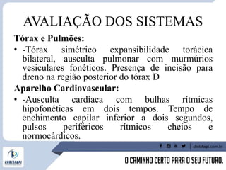 AVALIAÇÃO DOS SISTEMAS
Tórax e Pulmões:
• -Tórax simétrico expansibilidade torácica
bilateral, ausculta pulmonar com murmúrios
vesiculares fonéticos. Presença de incisão para
dreno na região posterior do tórax D
Aparelho Cardiovascular:
• -Ausculta cardíaca com bulhas rítmicas
hipofonéticas em dois tempos. Tempo de
enchimento capilar inferior a dois segundos,
pulsos periféricos rítmicos cheios e
normocárdicos.
 