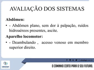 AVALIAÇÃO DOS SISTEMAS
Abdômen:
• - Abdômen plano, sem dor à palpação, ruídos
hidroaéreos presentes, ascite.
Aparelho locomotor:
• - Deambulando , acesso venoso em membro
superior direito.
 