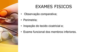 EXAMES FISICOS
• Observação comparativa;
• Perimetria;
• Inspeção do tecido cicatricial e;
• Exame funcional dos membros inferiores.
 