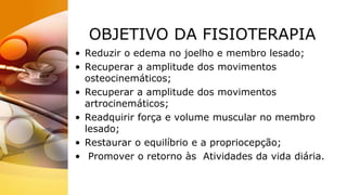 OBJETIVO DA FISIOTERAPIA
• Reduzir o edema no joelho e membro lesado;
• Recuperar a amplitude dos movimentos
osteocinemáticos;
• Recuperar a amplitude dos movimentos
artrocinemáticos;
• Readquirir força e volume muscular no membro
lesado;
• Restaurar o equilíbrio e a propriocepção;
• Promover o retorno às Atividades da vida diária.
 