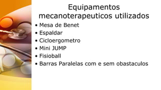 Equipamentos
mecanoterapeuticos utilizados
• Mesa de Benet
• Espaldar
• Cicloergometro
• Mini JUMP
• Fisioball
• Barras Paralelas com e sem obastaculos
 