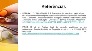 Referências
• PEREIRA L. G., PACHECO M. T. T. Tratamento fisioterapêutico pós-cirúgico
de um paciente acometido por ruptura total do tendão do quadríceps: Relato de
caso. X Encontro Latino Americano de Iniciação Científica e VI Encontro Latino
Americano de Pós-Graduação – Universidade do Vale do Paraíba. Disponível
em: https://www.inicepg.univap.br/cd/INIC_2006/epg/03/EPG0000041-ok.pdf
• PIRES, R. et al. Ruptura total do músculo quadríceps em um
adolescente. Revista Brasileira de Ortopedia, v. 48, n. 1, p. 111-113, 2013.
Disponível em:
https://www.sciencedirect.com/science/article/pii/S0102361613000374
 