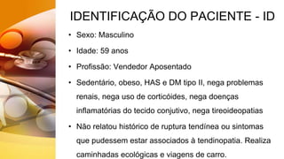 IDENTIFICAÇÃO DO PACIENTE - ID
• Sexo: Masculino
• Idade: 59 anos
• Profissão: Vendedor Aposentado
• Sedentário, obeso, HAS e DM tipo II, nega problemas
renais, nega uso de corticóides, nega doenças
inflamatórias do tecido conjutivo, nega tireoideopatias
• Não relatou histórico de ruptura tendínea ou sintomas
que pudessem estar associados à tendinopatia. Realiza
caminhadas ecológicas e viagens de carro.
 