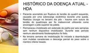 HISTÓRICO DA DOENÇA ATUAL -
HDA
• Paciente acometido por Ruptura do tendão do quadril esquerdo,
causada por uma sobrecarga excêntrica durante uma queda.
Realizou cirurgia no terceiro dia pós - trauma com sutura do
tendão do quadríceps por fio inabsorvível utilizando como
ancoragem o pólo superior da patela.
• Permaneceu imobilizado em extensão de joelho por seis semanas
sem nenhum dispositivo imobilizador. Durante este período
nenhum atendimento fisioterapêutico foi feito.
• Na terceira semana de imobilização foi iniciada a deambulação
com muletas canadenses e descarga parcial do peso sobre o
membro inferior lesado.
 