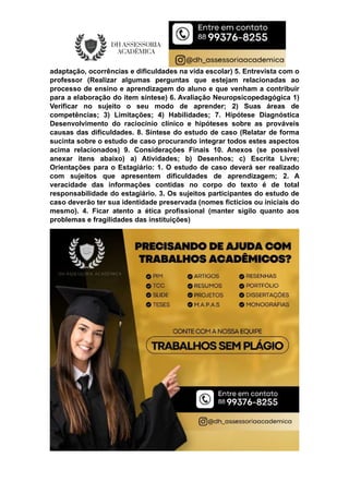 adaptação, ocorrências e dificuldades na vida escolar) 5. Entrevista com o
professor (Realizar algumas perguntas que estejam relacionadas ao
processo de ensino e aprendizagem do aluno e que venham a contribuir
para a elaboração do item síntese) 6. Avaliação Neuropsicopedagógica 1)
Verificar no sujeito o seu modo de aprender; 2) Suas áreas de
competências; 3) Limitações; 4) Habilidades; 7. Hipótese Diagnóstica
Desenvolvimento do raciocínio clínico e hipóteses sobre as prováveis
causas das dificuldades. 8. Síntese do estudo de caso (Relatar de forma
sucinta sobre o estudo de caso procurando integrar todos estes aspectos
acima relacionados) 9. Considerações Finais 10. Anexos (se possível
anexar itens abaixo) a) Atividades; b) Desenhos; c) Escrita Livre;
Orientações para o Estagiário: 1. O estudo de caso deverá ser realizado
com sujeitos que apresentem dificuldades de aprendizagem; 2. A
veracidade das informações contidas no corpo do texto é de total
responsabilidade do estagiário. 3. Os sujeitos participantes do estudo de
caso deverão ter sua identidade preservada (nomes fictícios ou iniciais do
mesmo). 4. Ficar atento a ética profissional (manter sigilo quanto aos
problemas e fragilidades das instituições)
 