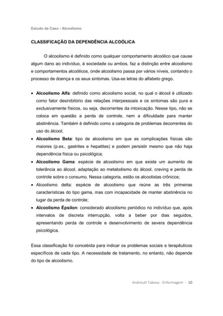 Estudo de Caso - Alcoolismo
Andreutt Tabosa - Enfermagem - 10
CLASSIFICAÇÃO DA DEPENDÊNCIA ALCOÓLICA
O alcoolismo é definido como qualquer comportamento alcoólico que cause
algum dano ao indivíduo, à sociedade ou ambos, faz a distinção entre alcoolismo
e comportamentos alcoólicos, onde alcoolismo passa por vários níveis, contando o
processo de doença e os seus sintomas. Usa-se letras do alfabeto grego.
• Alcoolismo Alfa: definido como alcoolismo social, no qual o álcool é utilizado
como fator desinibitório das relações interpessoais e os sintomas são pura e
exclusivamente físicos, ou seja, decorrentes da intoxicação. Nesse tipo, não se
coloca em questão a perda de controle, nem a dificuldade para manter
abstinência. Também é definido como a categoria de problemas decorrentes do
uso do álcool;
• Alcoolismo Beta: tipo de alcoolismo em que as complicações físicas são
maiores (p.ex., gastrites e hepatites) e podem persistir mesmo que não haja
dependência física ou psicológica;
• Alcoolismo Gama: espécie de alcoolismo em que existe um aumento de
tolerância ao álcool, adaptação ao metabolismo do álcool, craving e perda de
controle sobre o consumo. Nessa categoria, estão os alcoolistas crônicos;
• Alcoolismo delta: espécie de alcoolismo que reúne as três primeiras
características do tipo gama, mas com incapacidade de manter abstinência no
lugar da perda de controle;
• Alcoolismo Épsilon: considerado alcoolismo periódico no indivíduo que, após
intervalos de discreta interrupção, volta a beber por dias seguidos,
apresentando perda de controle e desenvolvimento de severa dependência
psicológica.
Essa classificação foi concebida para indicar os problemas sociais e terapêuticos
específicos de cada tipo. A necessidade de tratamento, no entanto, não depende
do tipo de alcoolismo.
 