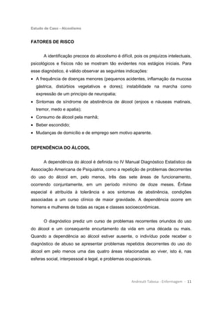 Estudo de Caso - Alcoolismo
Andreutt Tabosa - Enfermagem - 11
FATORES DE RISCO
A identificação precoce do alcoolismo é difícil, pois os prejuízos intelectuais,
psicológicos e físicos não se mostram tão evidentes nos estágios iniciais. Para
esse diagnóstico, é válido observar as seguintes indicações:
• A frequência de doenças menores (pequenos acidentes, inflamação da mucosa
gástrica, distúrbios vegetativos e dores); instabilidade na marcha como
expressão de um princípio de neuropatia;
• Sintomas de síndrome de abstinência de álcool (enjoos e náuseas matinais,
tremor, medo e apatia);
• Consumo de álcool pela manhã;
• Beber escondido;
• Mudanças de domicílio e de emprego sem motivo aparente.
DEPENDÊNCIA DO ÁLCOOL
A dependência do álcool é definida no IV Manual Diagnóstico Estatístico da
Associação Americana de Psiquiatria, como a repetição de problemas decorrentes
do uso do álcool em, pelo menos, três das sete áreas de funcionamento,
ocorrendo conjuntamente, em um período mínimo de doze meses. Ênfase
especial é atribuída à tolerância e aos sintomas de abstinência, condições
associadas a um curso clínico de maior gravidade. A dependência ocorre em
homens e mulheres de todas as raças e classes socioeconômicas.
O diagnóstico prediz um curso de problemas recorrentes oriundos do uso
do álcool e um consequente encurtamento da vida em uma década ou mais.
Quando a dependência ao álcool estiver ausente, o indivíduo pode receber o
diagnóstico de abuso se apresentar problemas repetidos decorrentes do uso do
álcool em pelo menos uma das quatro áreas relacionadas ao viver, isto é, nas
esferas social, interpessoal e legal, e problemas ocupacionais.
 