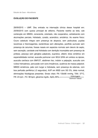 Estudo de Caso - Alcoolismo
Andreutt Tabosa - Enfermagem - 12
EVOLUÇÃO DO PACIENTE
28/09/2015 – IJMF. Deu entrada na internação clínica desse hospital em:
25/09/2015 com queixa principal de etilismo. Paciente restrito ao leito, sob
contenção em MMSS, consciente, orientado, não cooperativo, verbalizando com
alucinações parciais, hidratado, corado, acianótico, anictérico. Ao exame físico:
Couro cabeludo integro sem presença de alopecia, sem pediculose, pupilas
isocóricas e fotorreagentes, escleróticas sem alterações, pavilhão auricular sem
presença de cerumes, fossas nasais em aspectos normais sem desvio de septo,
sem secreção, cavidade oral hidratada com dentição incompleta sem presença de
prótese, pescoço sem gânglios palpáveis, eupnéico, afebril, tórax simétrico em
expansibilidade normal, ausculta pulmonar com MVA S/RA em ambos os ápices,
ausculta cardíaca com BNF/2T, abdômen liso, indolor a palpação, ausculta com
ruídos hidroaéreos, percussão com sons timpânicos, ausência de massa palpável.
MMSS simétricos, pele com turgor e hidratada, sem presença de edemas, com
boa perfusão periférica (-2 segundos), AVP em MSD com SG 5%, dieta normal,
eliminações fisiológicas presentes. Sinais vitais: PA 130x90 mmHg, TAX: 37°C,
FR: 23 rpm , FC: 98 bpm, glicemia mg/dL, SpO2 95%.--------------------------------------Enfermagem
Andreutt Tabosa
 