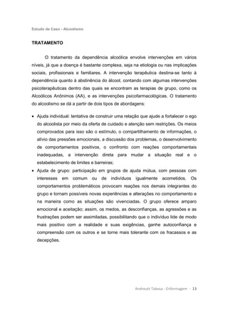 Estudo de Caso - Alcoolismo
Andreutt Tabosa - Enfermagem - 13
TRATAMENTO
O tratamento da dependência alcoólica envolve intervenções em vários
níveis, já que a doença é bastante complexa, seja na etiologia ou nas implicações
sociais, profissionais e familiares. A intervenção terapêutica destina-se tanto à
dependência quanto à abstinência do álcool, contando com algumas intervenções
psicoterapêuticas dentro das quais se encontram as terapias de grupo, como os
Alcoólicos Anônimos (AA), e as intervenções psicofarmacológicas. O tratamento
do alcoolismo se dá a partir de dois tipos de abordagens:
• Ajuda individual: tentativa de construir uma relação que ajude a fortalecer o ego
do alcoolista por meio da oferta de cuidado e atenção sem restrições. Os meios
comprovados para isso são o estímulo, o compartilhamento de informações, o
alívio das pressões emocionais, a discussão dos problemas, o desenvolvimento
de comportamentos positivos, o confronto com reações comportamentais
inadequadas, a intervenção direta para mudar a situação real e o
estabelecimento de limites e barreiras;
• Ajuda de grupo: participação em grupos de ajuda mútua, com pessoas com
interesses em comum ou de indivíduos igualmente acometidos. Os
comportamentos problemáticos provocam reações nos demais integrantes do
grupo e tornam possíveis novas experiências e alterações no comportamento e
na maneira como as situações são vivenciadas. O grupo oferece amparo
emocional e aceitação; assim, os medos, as desconfianças, as agressões e as
frustrações podem ser assimiladas, possibilitando que o indivíduo lide de modo
mais positivo com a realidade e suas exigências, ganhe autoconfiança e
compreensão com os outros e se torne mais tolerante com os fracassos e as
decepções.
 